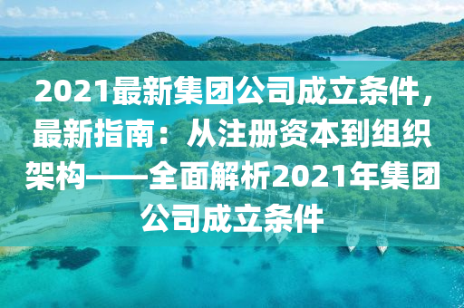 2021最新集团公司成立条件，最新指南：从注册资本到组织架构——全面解析2021年集团公司成立条件