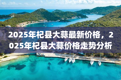 2025年杞县大蒜最新价格，2025年杞县大蒜价格走势分析