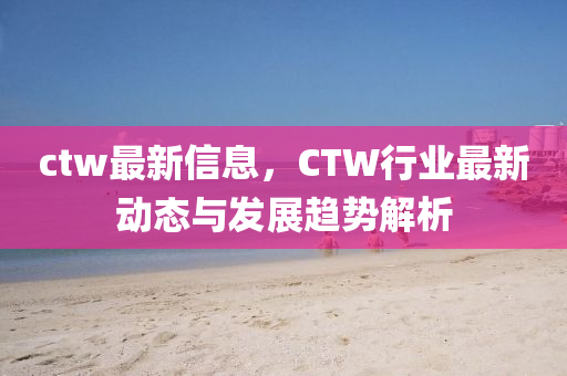 ctw最新信息，CTW行业最新动态与发展趋势解析