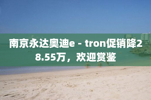 南京永达奥迪e - tron促销降28.55万，欢迎赏鉴