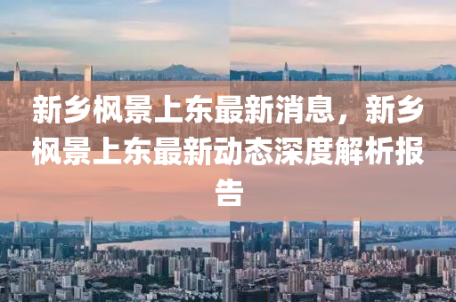 新乡枫景上东最新消息，新乡枫景上东最新动态深度解析报告