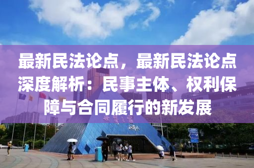 最新民法论点，最新民法论点深度解析：民事主体、权利保障与合同履行的新发展