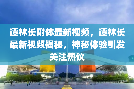 谭林长附体最新视频，谭林长最新视频揭秘，神秘体验引发关注热议