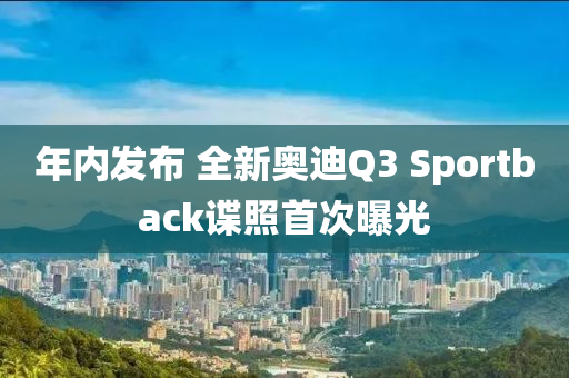 年内发布 全新奥迪Q3 Sportback谍照首次曝光