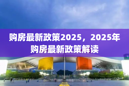 购房最新政策2025，2025年购房最新政策解读