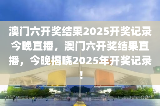 澳门六开奖结果2025开奖记录今晚直播，澳门六开奖结果直播，今晚揭晓2025年开奖记录！