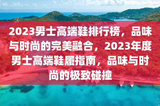 2023男士高端鞋排行榜，品味与时尚的完美融合，2023年度男士高端鞋履指南，品味与时尚的极致碰撞