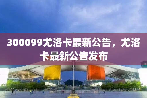 300099尤洛卡最新公告，尤洛卡最新公告发布