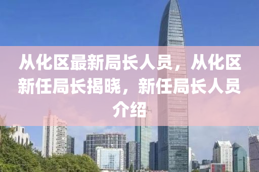 从化区最新局长人员，从化区新任局长揭晓，新任局长人员介绍