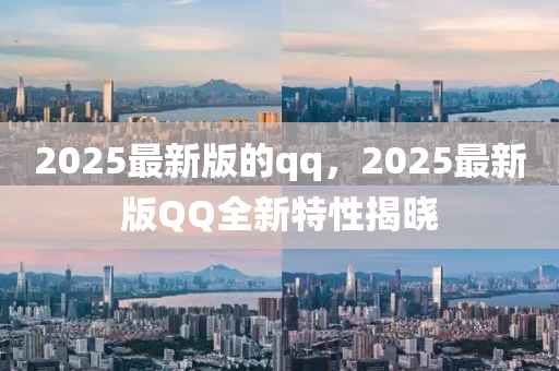 2025最新版的qq，2025最新版QQ全新特性揭晓