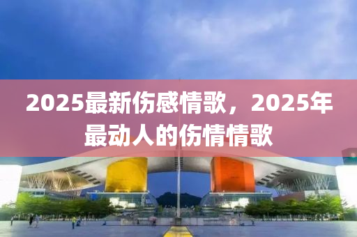 2025最新伤感情歌，2025年最动人的伤情情歌