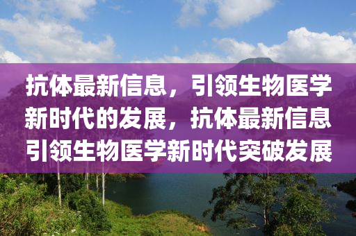 抗体最新信息，引领生物医学新时代的发展，抗体最新信息引领生物医学新时代突破发展