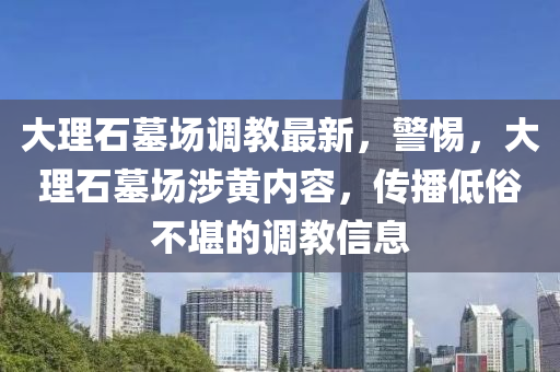 大理石墓场调教最新，警惕，大理石墓场涉黄内容，传播低俗不堪的调教信息