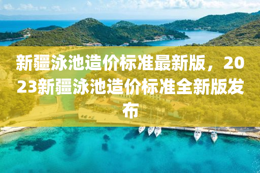 新疆泳池造价标准最新版，2023新疆泳池造价标准全新版发布