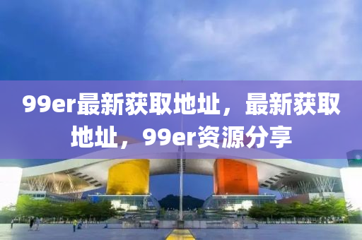 99er最新获取地址，最新获取地址，99er资源分享