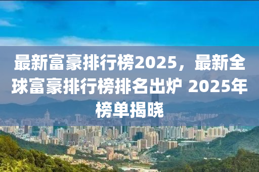 最新富豪排行榜2025，最新全球富豪排行榜排名出炉 2025年榜单揭晓