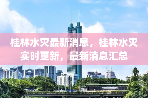 桂林水灾最新消息，桂林水灾实时更新，最新消息汇总