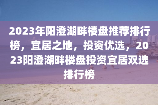 2023年阳澄湖畔楼盘推荐排行榜，宜居之地，投资优选，2023阳澄湖畔楼盘投资宜居双选排行榜