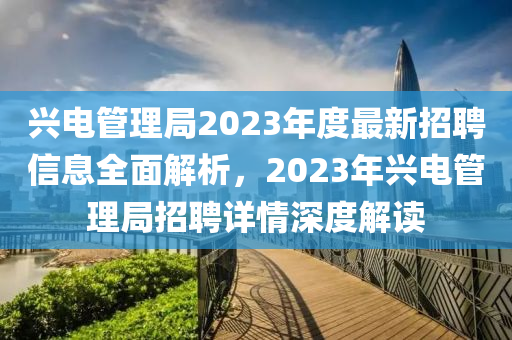 兴电管理局2023年度最新招聘信息全面解析，2023年兴电管理局招聘详情深度解读