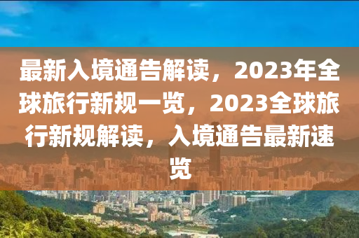 最新入境通告解读，2023年全球旅行新规一览，2023全球旅行新规解读，入境通告最新速览