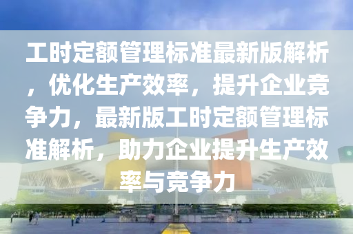 工时定额管理标准最新版解析，优化生产效率，提升企业竞争力，最新版工时定额管理标准解析，助力企业提升生产效率与竞争力