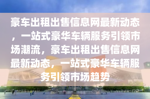 豪车出租出售信息网最新动态，一站式豪华车辆服务引领市场潮流，豪车出租出售信息网最新动态，一站式豪华车辆服务引领市场趋势