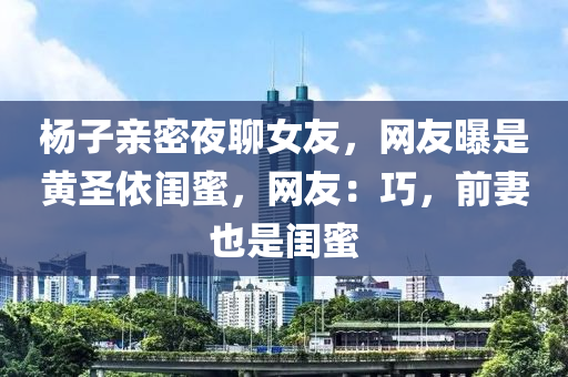 杨子亲密夜聊女友，网友曝是黄圣依闺蜜，网友：巧，前妻也是闺蜜