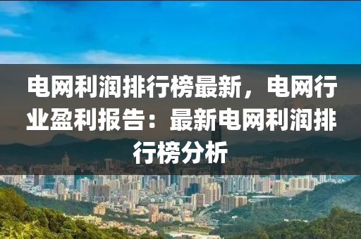 电网利润排行榜最新，电网行业盈利报告：最新电网利润排行榜分析