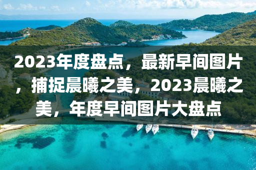 2023年度盘点，最新早间图片，捕捉晨曦之美，2023晨曦之美，年度早间图片大盘点