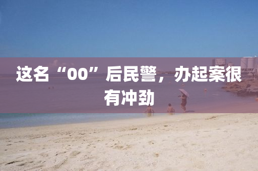 这名“00”后民警，办起案很有冲劲