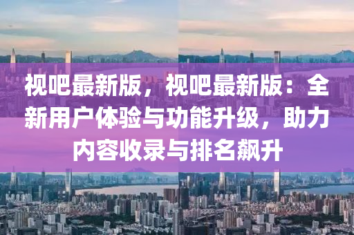 视吧最新版，视吧最新版：全新用户体验与功能升级，助力内容收录与排名飙升