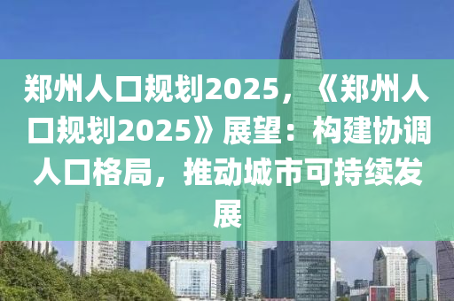 郑州人口规划2025，《郑州人口规划2025》展望：构建协调人口格局，推动城市可持续发展