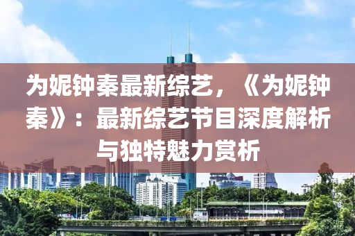 为妮钟秦最新综艺，《为妮钟秦》：最新综艺节目深度解析与独特魅力赏析