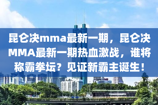 昆仑决mma最新一期，昆仑决MMA最新一期热血激战，谁将称霸拳坛？见证新霸主诞生！