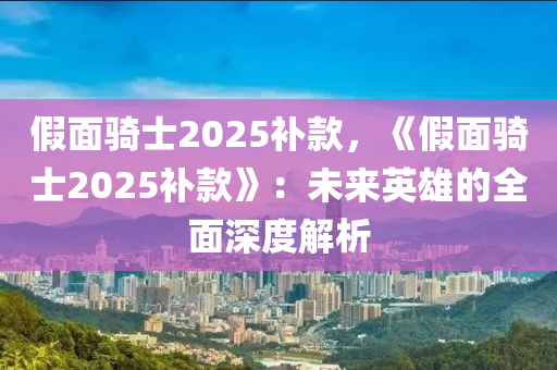 假面骑士2025补款，《假面骑士2025补款》：未来英雄的全面深度解析