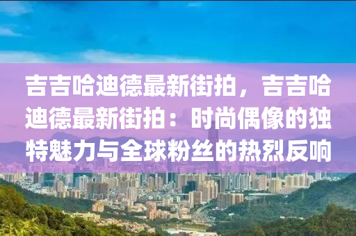 吉吉哈迪德最新街拍，吉吉哈迪德最新街拍：时尚偶像的独特魅力与全球粉丝的热烈反响