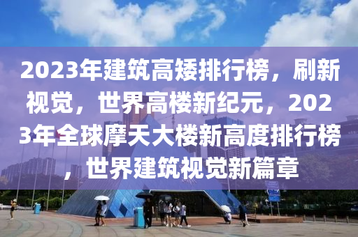 2023年建筑高矮排行榜，刷新视觉，世界高楼新纪元，2023年全球摩天大楼新高度排行榜，世界建筑视觉新篇章