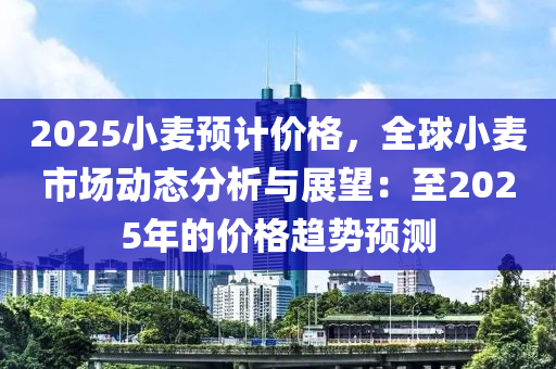 2025小麦预计价格，全球小麦市场动态分析与展望：至2025年的价格趋势预测