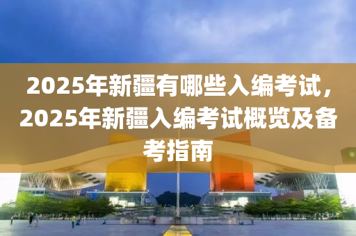 2025年新疆有哪些入编考试，2025年新疆入编考试概览及备考指南