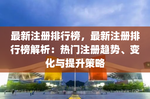 最新注册排行榜，最新注册排行榜解析：热门注册趋势、变化与提升策略