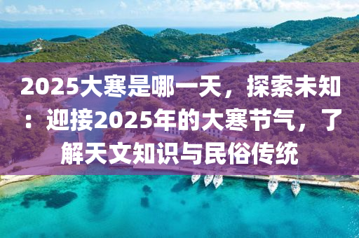 2025大寒是哪一天，探索未知：迎接2025年的大寒节气，了解天文知识与民俗传统