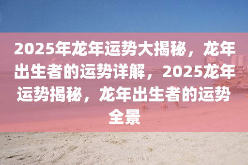 2025年龙年运势大揭秘，龙年出生者的运势详解，2025龙年运势揭秘，龙年出生者的运势全景