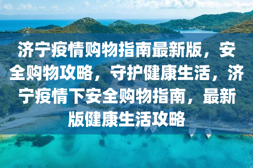 济宁疫情购物指南最新版，安全购物攻略，守护健康生活，济宁疫情下安全购物指南，最新版健康生活攻略