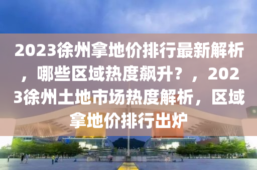 2023徐州拿地价排行最新解析，哪些区域热度飙升？，2023徐州土地市场热度解析，区域拿地价排行出炉