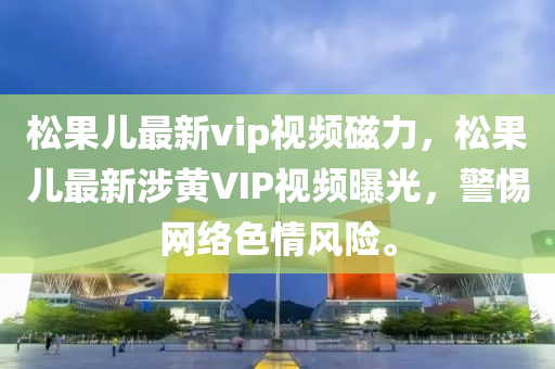 松果儿最新vip视频磁力，松果儿最新涉黄VIP视频曝光，警惕网络色情风险。