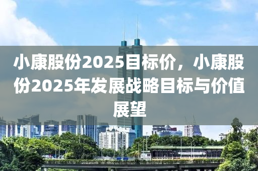 小康股份2025目标价，小康股份2025年发展战略目标与价值展望