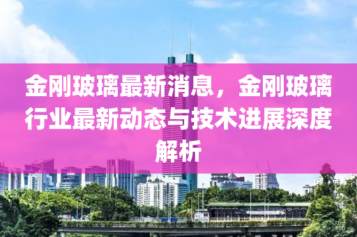 金刚玻璃最新消息，金刚玻璃行业最新动态与技术进展深度解析