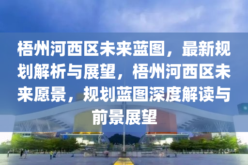 梧州河西区未来蓝图，最新规划解析与展望，梧州河西区未来愿景，规划蓝图深度解读与前景展望