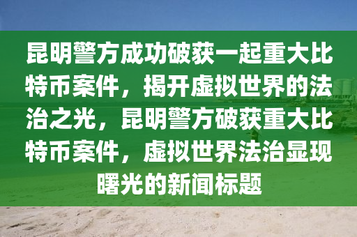 昆明警方成功破获一起重大比特币案件，揭开虚拟世界的法治之光，昆明警方破获重大比特币案件，虚拟世界法治显现曙光的新闻标题