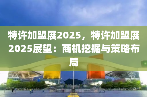 特许加盟展2025，特许加盟展2025展望：商机挖掘与策略布局